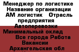 Менеджер по логистике › Название организации ­ АМ-логистик › Отрасль предприятия ­ Автоперевозки › Минимальный оклад ­ 25 000 - Все города Работа » Вакансии   . Архангельская обл.,Коряжма г.